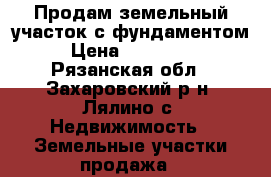 Продам земельный участок с фундаментом › Цена ­ 900 000 - Рязанская обл., Захаровский р-н, Лялино с. Недвижимость » Земельные участки продажа   